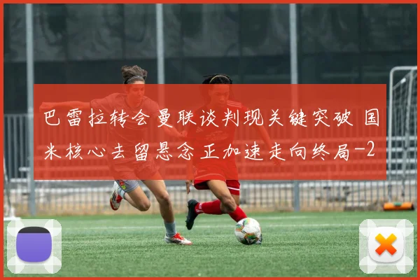 巴雷拉转会曼联谈判现关键突破 国米核心去留悬念正加速走向终局